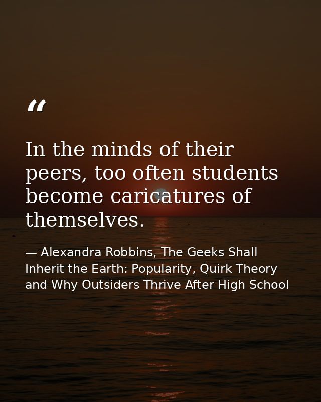 In the minds of their peers, too often students become caricatures of themselves. — Alexandra Robbins, The Geeks Shall Inherit the Earth: Popularity, Quirk Theory and Why Outsiders Thrive After High School