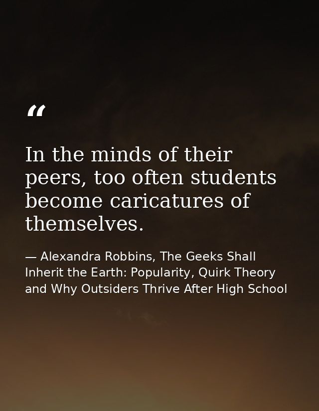 In the minds of their peers, too often students become caricatures of themselves. — Alexandra Robbins, The Geeks Shall Inherit the Earth: Popularity, Quirk Theory and Why Outsiders Thrive After High School