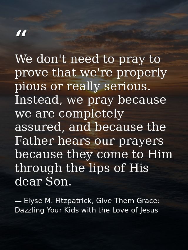 We don't need to pray to prove that we're properly pious or really serious. Instead, we pray because we are completely a — Elyse M. Fitzpatrick, Give Them Grace: Dazzling Your Kids with the Love of Jesus