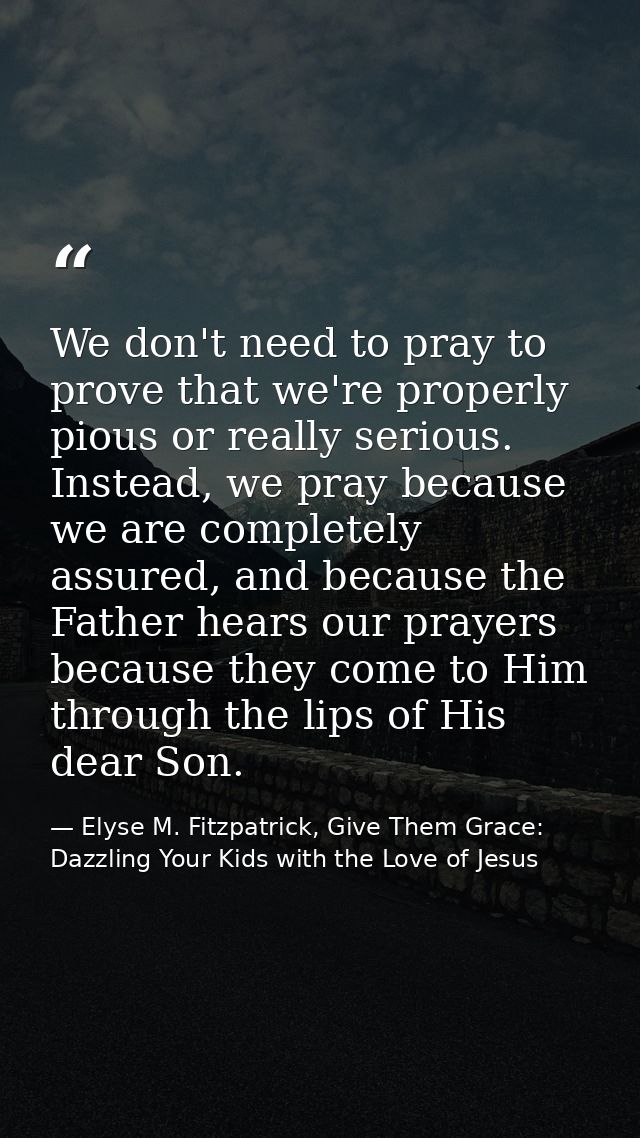 We don't need to pray to prove that we're properly pious or really serious. Instead, we pray because we are completely a — Elyse M. Fitzpatrick, Give Them Grace: Dazzling Your Kids with the Love of Jesus