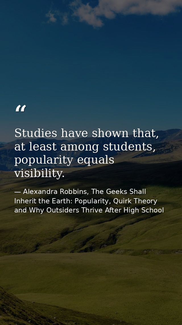 Studies have shown that, at least among students, popularity equals visibility. — Alexandra Robbins, The Geeks Shall Inherit the Earth: Popularity, Quirk Theory and Why Outsiders Thrive After High School
