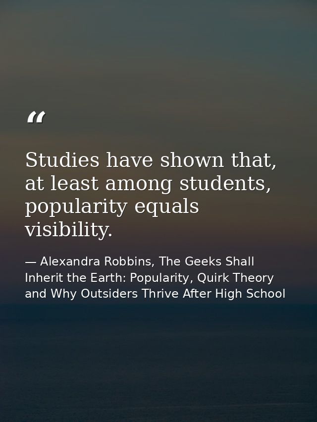 Studies have shown that, at least among students, popularity equals visibility. — Alexandra Robbins, The Geeks Shall Inherit the Earth: Popularity, Quirk Theory and Why Outsiders Thrive After High School