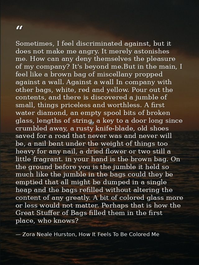 Sometimes, I feel discriminated against, but it does not make me angry. It merely astonishes me. How can any deny themse — Zora Neale Hurston, How It Feels To Be Colored Me