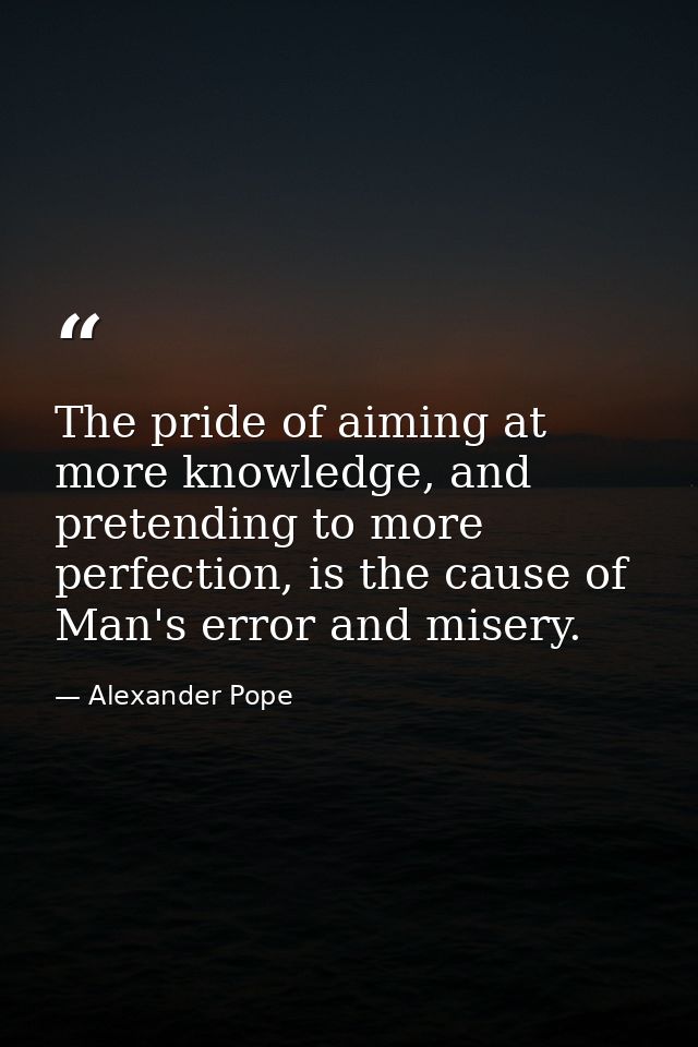 The pride of aiming at more knowledge, and pretending to more perfection, is the cause of Man's error and misery. — Alexander Pope