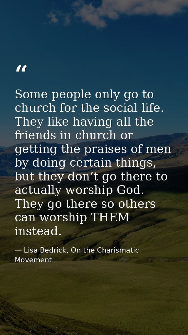 Some people only go to church for the social life. They like having all the friends in church or getting the praises of  — Lisa Bedrick, On the Charismatic Movement