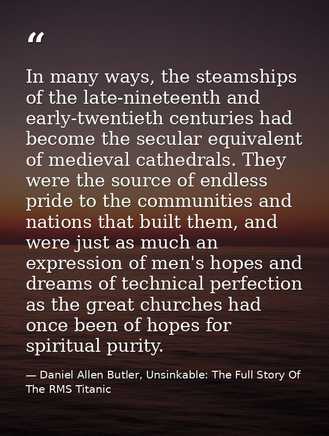 In many ways, the steamships of the late-nineteenth and early-twentieth centuries had become the secular equivalent of m — Daniel Allen Butler, Unsinkable: The Full Story Of The RMS Titanic