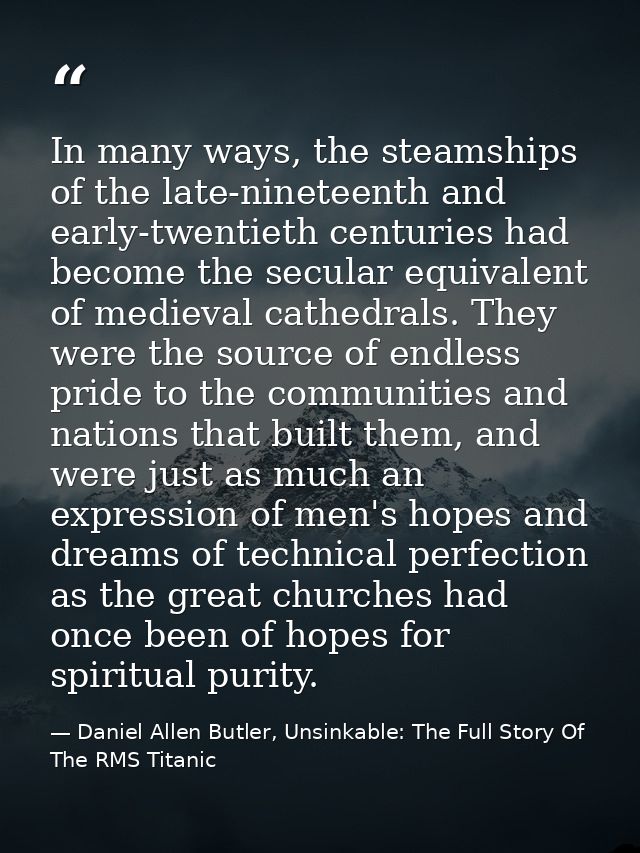 In many ways, the steamships of the late-nineteenth and early-twentieth centuries had become the secular equivalent of m — Daniel Allen Butler, Unsinkable: The Full Story Of The RMS Titanic