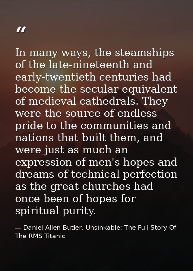 In many ways, the steamships of the late-nineteenth and early-twentieth centuries had become the secular equivalent of m — Daniel Allen Butler, Unsinkable: The Full Story Of The RMS Titanic