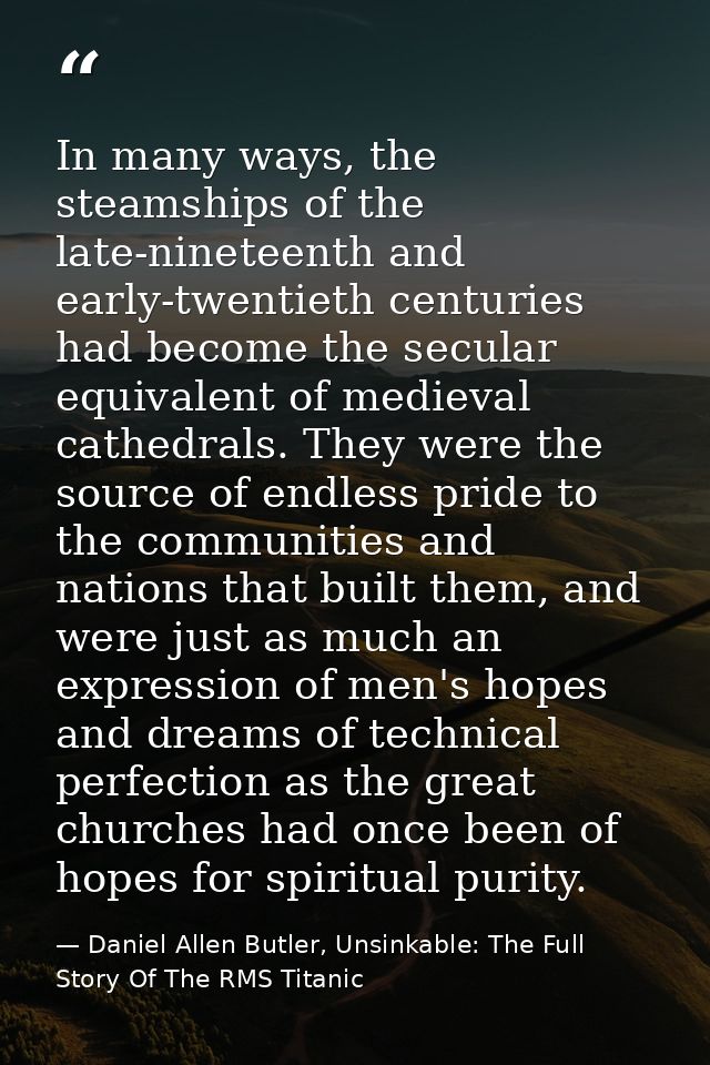 In many ways, the steamships of the late-nineteenth and early-twentieth centuries had become the secular equivalent of m — Daniel Allen Butler, Unsinkable: The Full Story Of The RMS Titanic