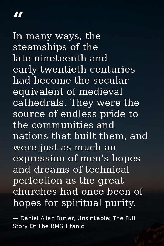 In many ways, the steamships of the late-nineteenth and early-twentieth centuries had become the secular equivalent of m — Daniel Allen Butler, Unsinkable: The Full Story Of The RMS Titanic