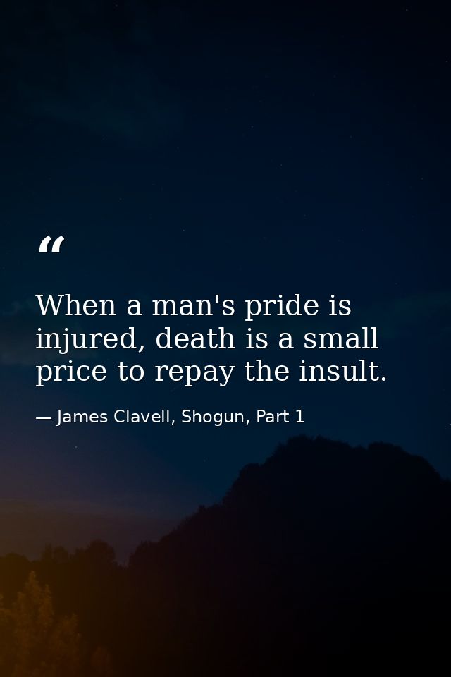 When a man's pride is injured, death is a small price to repay the insult. — James Clavell, Shogun, Part 1