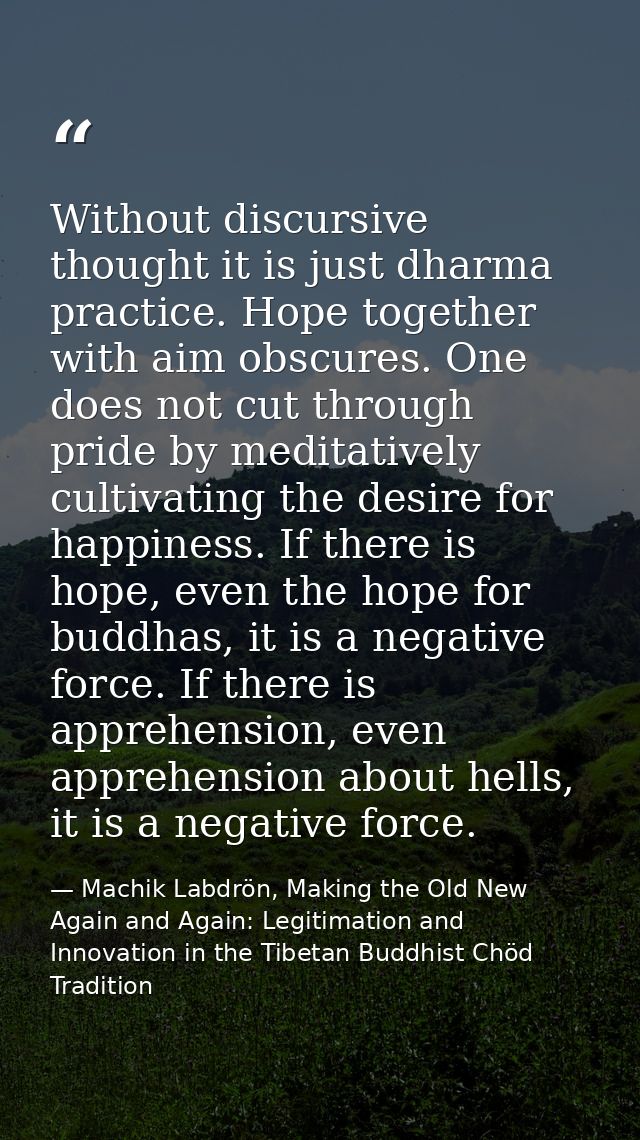 Without discursive thought it is just dharma practice. Hope together with aim obscures. One does not cut through pride b — Machik Labdrön, Making the Old New Again and Again: Legitimation and Innovation in the Tibetan Buddhist Chöd Tradition