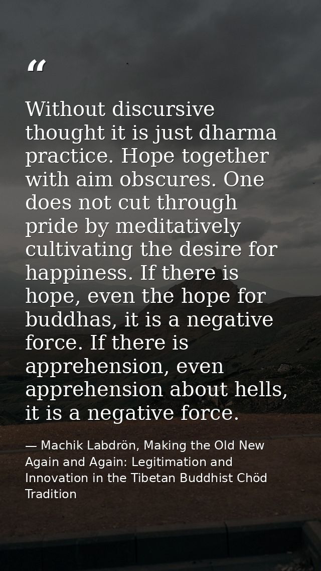 Without discursive thought it is just dharma practice. Hope together with aim obscures. One does not cut through pride b — Machik Labdrön, Making the Old New Again and Again: Legitimation and Innovation in the Tibetan Buddhist Chöd Tradition