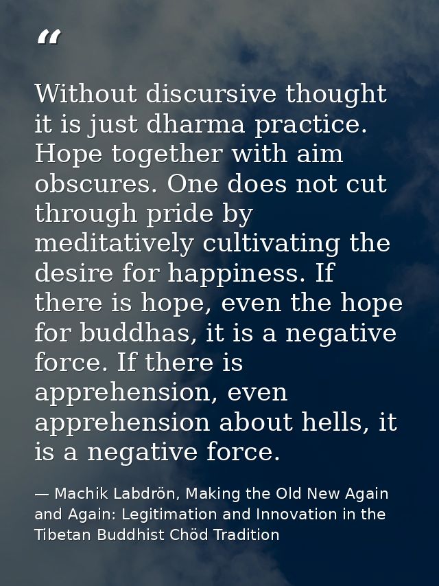 Without discursive thought it is just dharma practice. Hope together with aim obscures. One does not cut through pride b — Machik Labdrön, Making the Old New Again and Again: Legitimation and Innovation in the Tibetan Buddhist Chöd Tradition