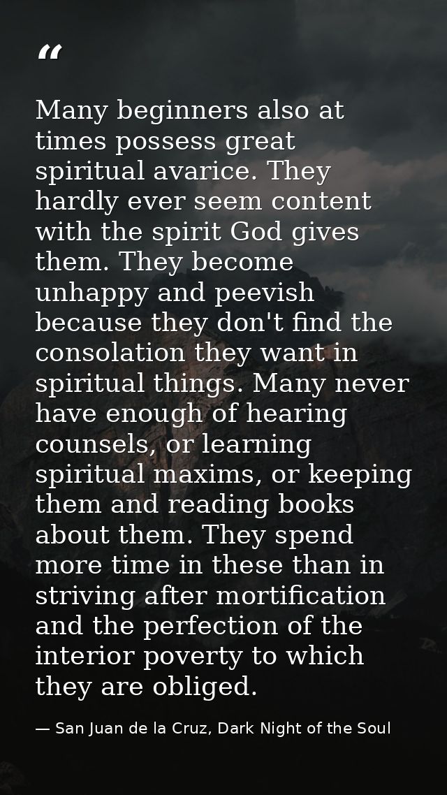 Many beginners also at times possess great spiritual avarice. They hardly ever seem content with the spirit God gives th — San Juan de la Cruz, Dark Night of the Soul