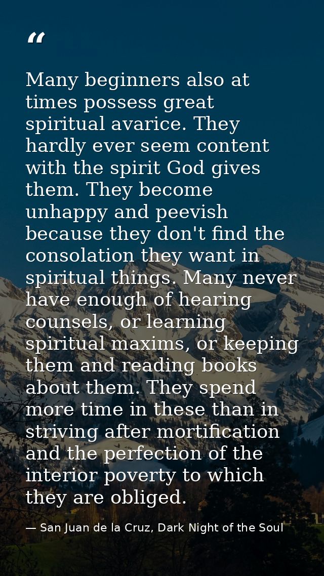 Many beginners also at times possess great spiritual avarice. They hardly ever seem content with the spirit God gives th — San Juan de la Cruz, Dark Night of the Soul