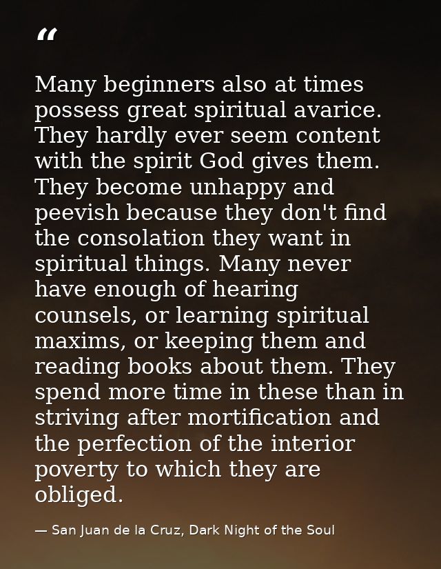 Many beginners also at times possess great spiritual avarice. They hardly ever seem content with the spirit God gives th — San Juan de la Cruz, Dark Night of the Soul