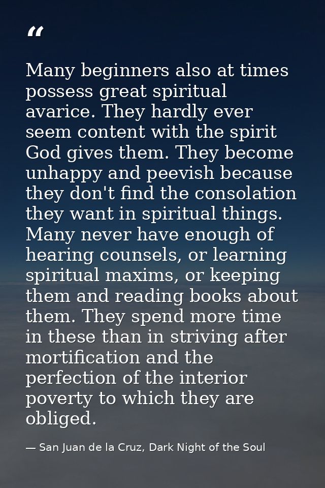 Many beginners also at times possess great spiritual avarice. They hardly ever seem content with the spirit God gives th — San Juan de la Cruz, Dark Night of the Soul
