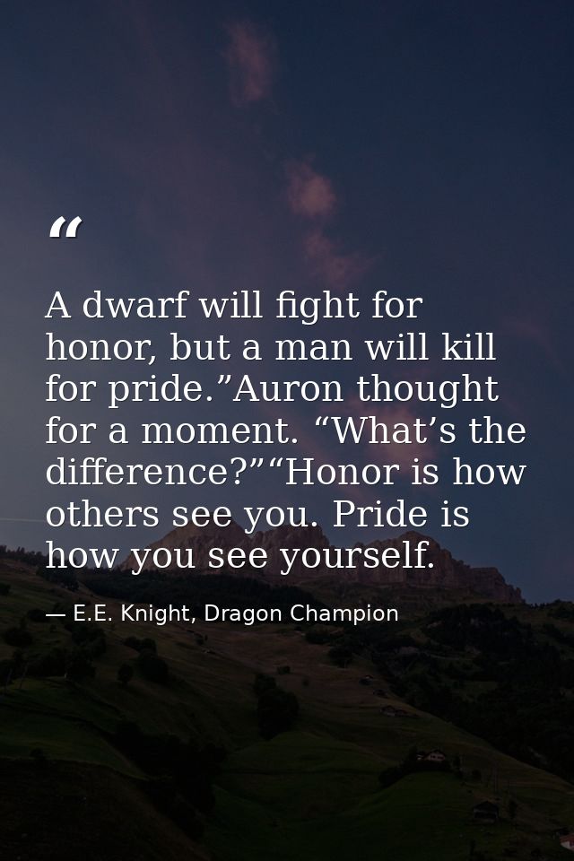 A dwarf will fight for honor, but a man will kill for pride.”Auron thought for a moment. “What’s the difference?”“Honor  — E.E. Knight, Dragon Champion