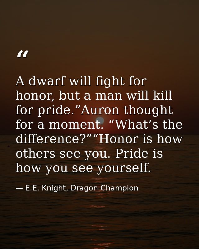 A dwarf will fight for honor, but a man will kill for pride.”Auron thought for a moment. “What’s the difference?”“Honor  — E.E. Knight, Dragon Champion
