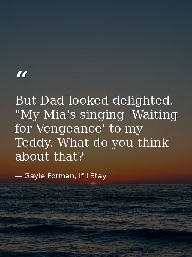 But Dad looked delighted. "My Mia's singing 'Waiting for Vengeance' to my Teddy. What do you think about that? — Gayle Forman, If I Stay