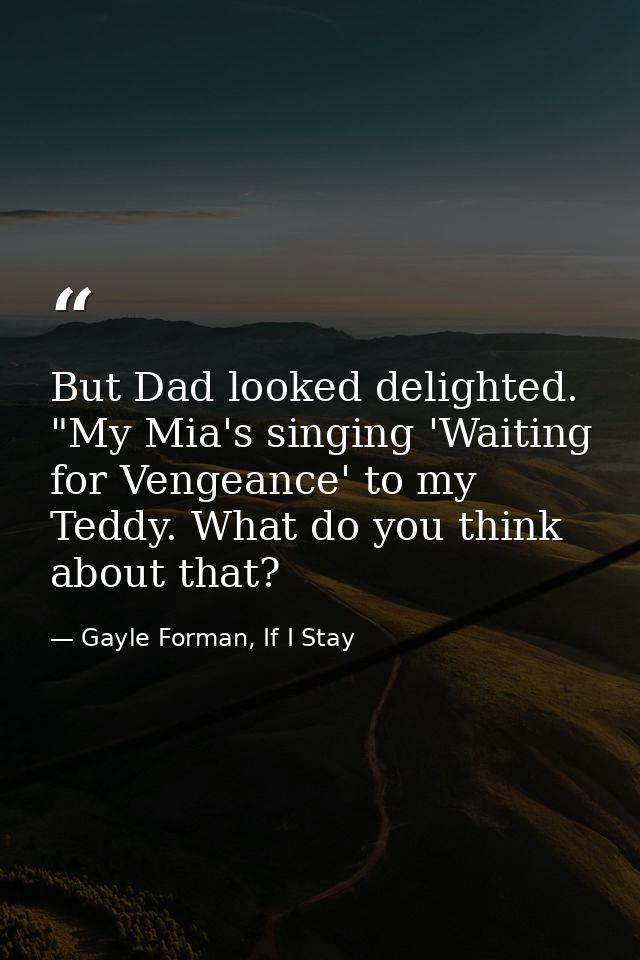But Dad looked delighted. "My Mia's singing 'Waiting for Vengeance' to my Teddy. What do you think about that? — Gayle Forman, If I Stay