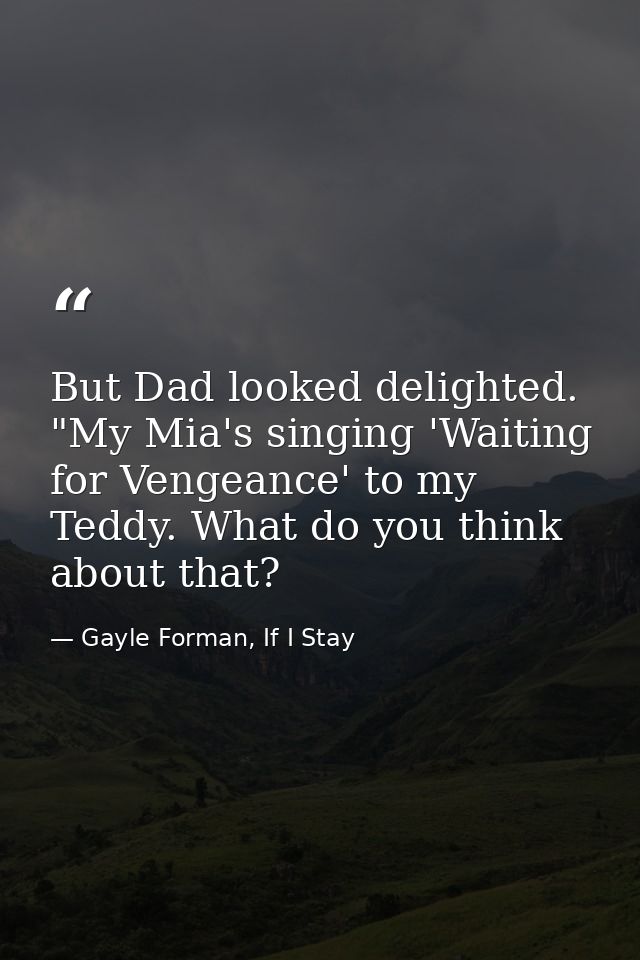 But Dad looked delighted. "My Mia's singing 'Waiting for Vengeance' to my Teddy. What do you think about that? — Gayle Forman, If I Stay