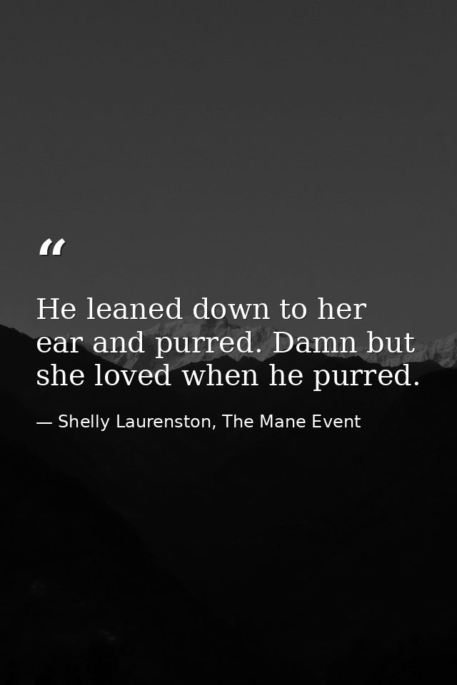 He leaned down to her ear and purred. Damn but she loved when he purred. — Shelly Laurenston, The Mane Event