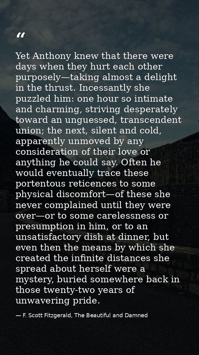 Yet Anthony knew that there were days when they hurt each other purposely—taking almost a delight in the thrust. Incessa — F. Scott Fitzgerald, The Beautiful and Damned