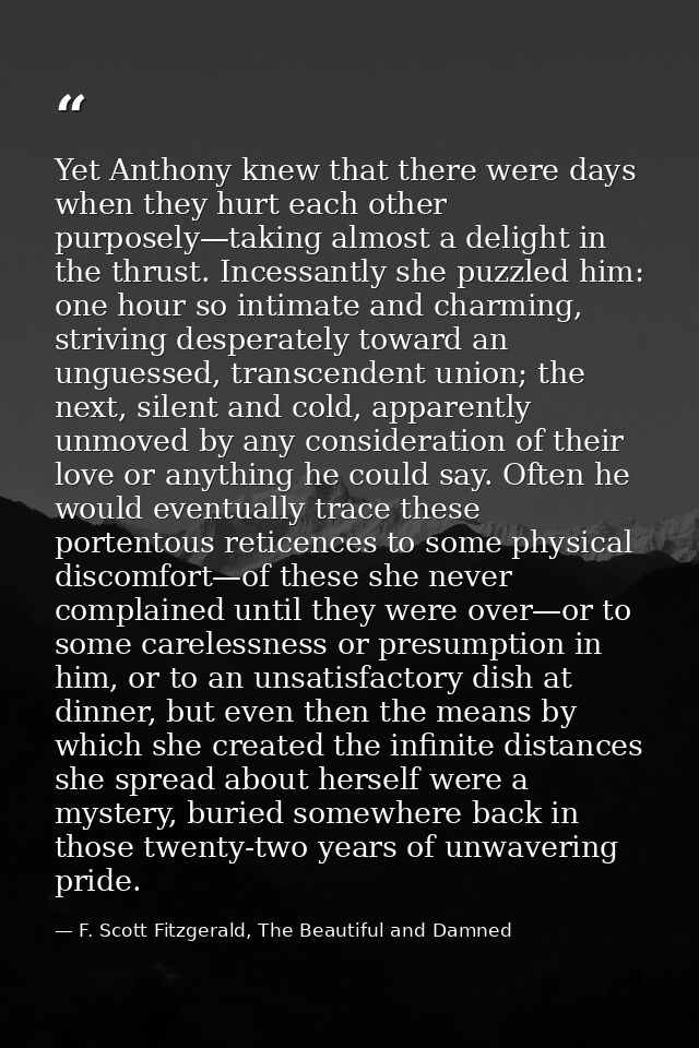 Yet Anthony knew that there were days when they hurt each other purposely—taking almost a delight in the thrust. Incessa — F. Scott Fitzgerald, The Beautiful and Damned