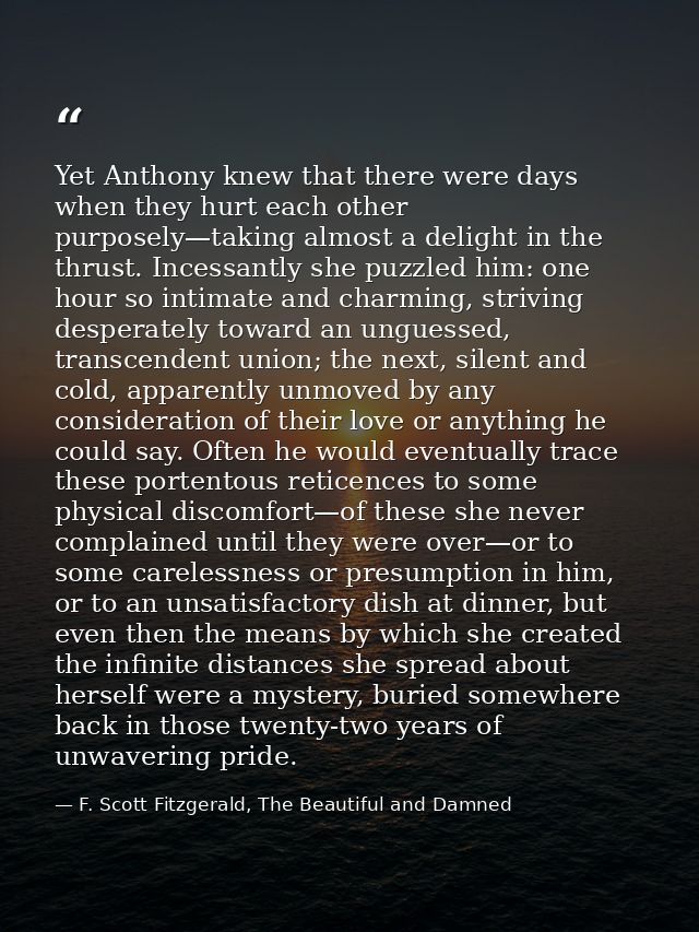 Yet Anthony knew that there were days when they hurt each other purposely—taking almost a delight in the thrust. Incessa — F. Scott Fitzgerald, The Beautiful and Damned