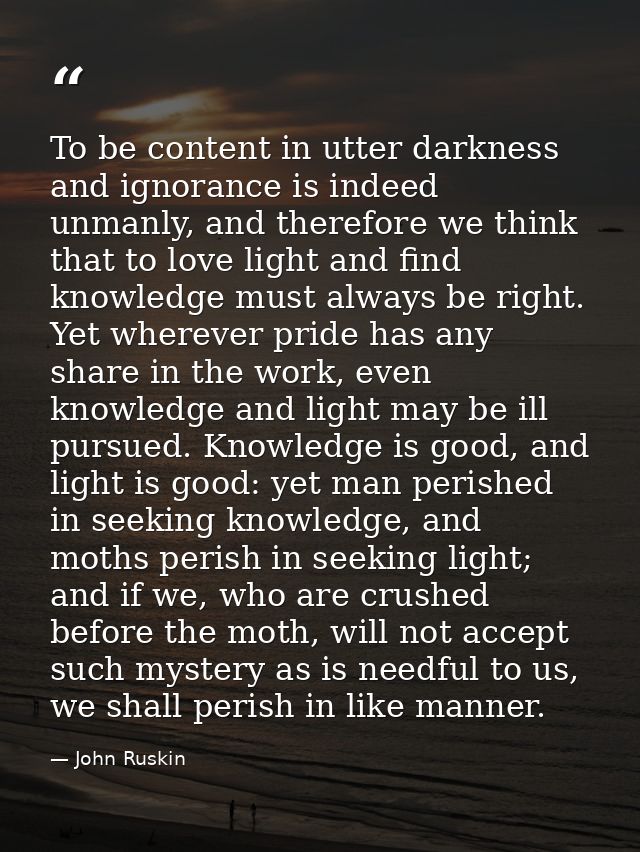 To be content in utter darkness and ignorance is indeed unmanly, and therefore we think that to love light and find know — John Ruskin