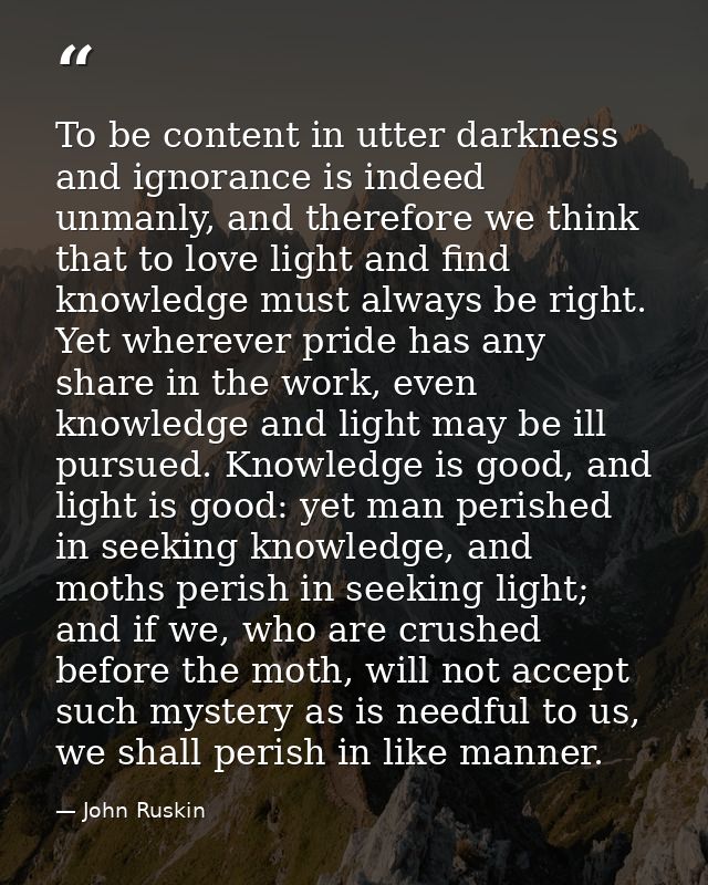 To be content in utter darkness and ignorance is indeed unmanly, and therefore we think that to love light and find know — John Ruskin