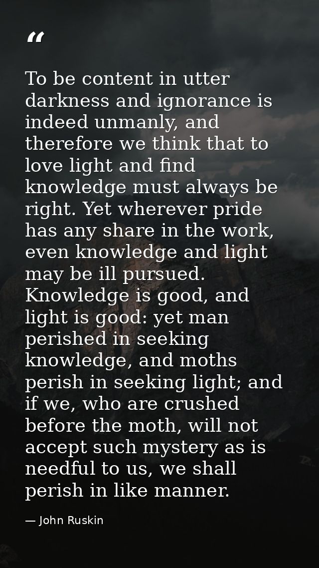To be content in utter darkness and ignorance is indeed unmanly, and therefore we think that to love light and find know — John Ruskin