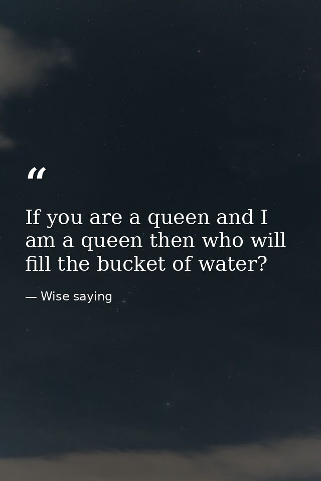 If you are a queen and I am a queen then who will fill the bucket of water? — Wise saying