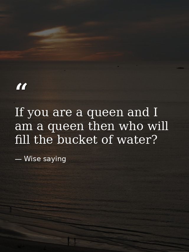 If you are a queen and I am a queen then who will fill the bucket of water? — Wise saying