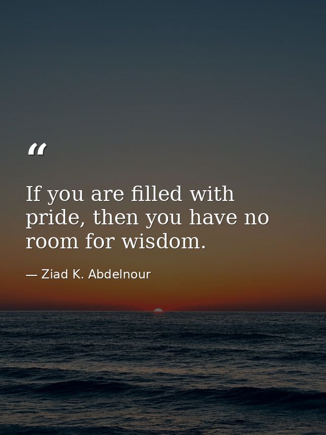 If you are filled with pride, then you have no room for wisdom. — Ziad K. Abdelnour