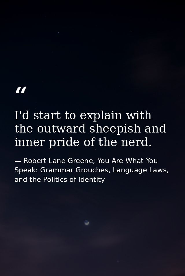 I'd start to explain with the outward sheepish and inner pride of the nerd. — Robert Lane Greene, You Are What You Speak: Grammar Grouches, Language Laws, and the Politics of Identity