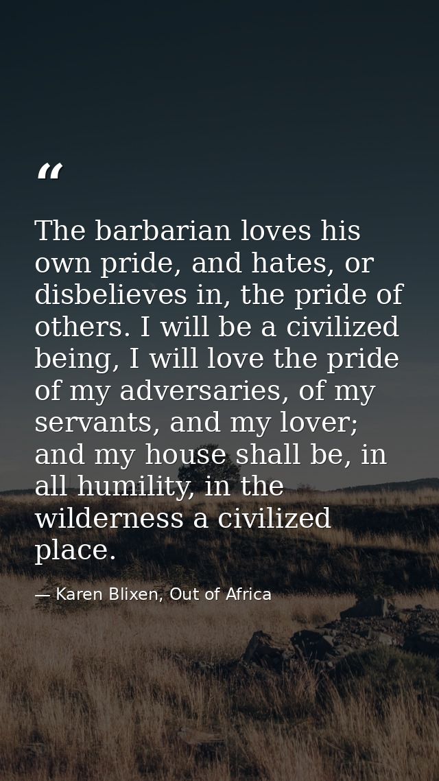 The barbarian loves his own pride, and hates, or disbelieves in, the pride of others. I will be a civilized being, I wil — Karen Blixen, Out of Africa