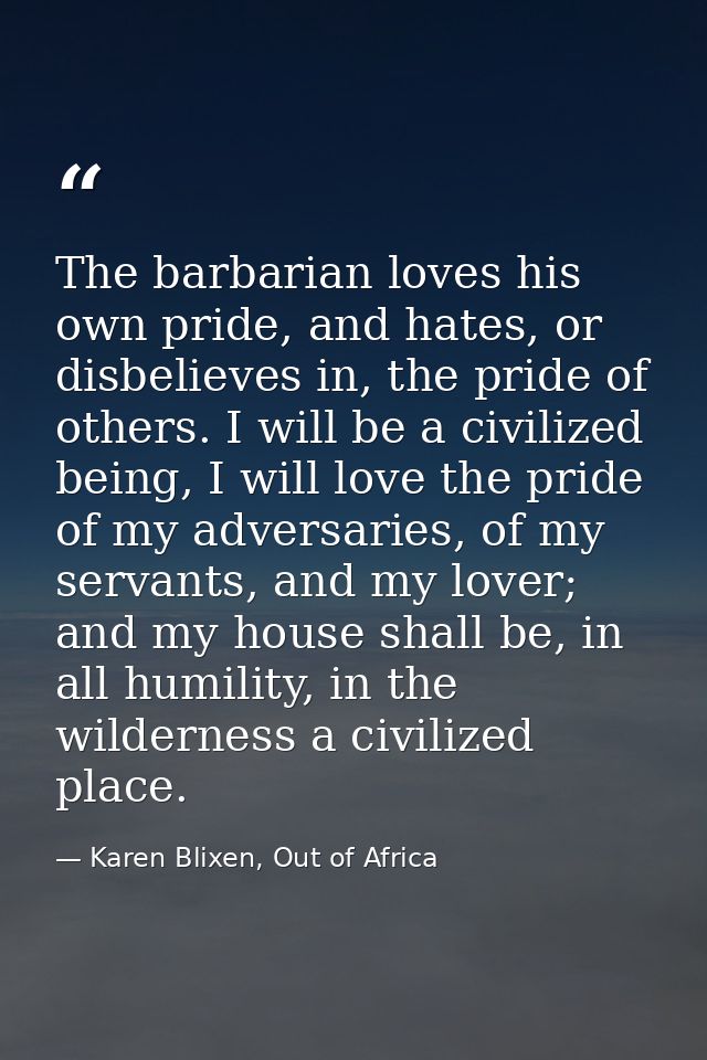 The barbarian loves his own pride, and hates, or disbelieves in, the pride of others. I will be a civilized being, I wil — Karen Blixen, Out of Africa