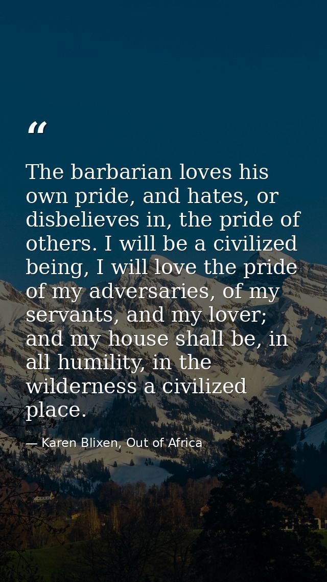 The barbarian loves his own pride, and hates, or disbelieves in, the pride of others. I will be a civilized being, I wil — Karen Blixen, Out of Africa
