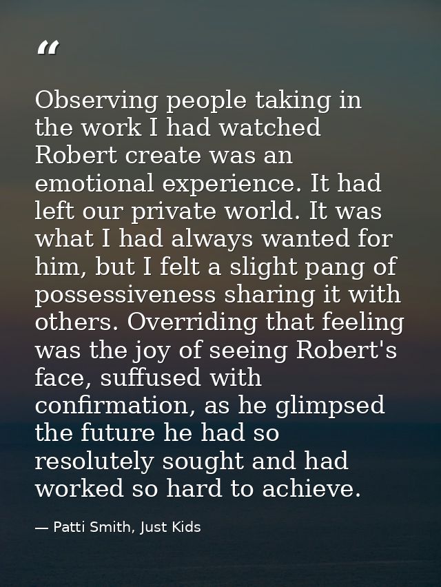 Observing people taking in the work I had watched Robert create was an emotional experience. It had left our private wor — Patti Smith, Just Kids