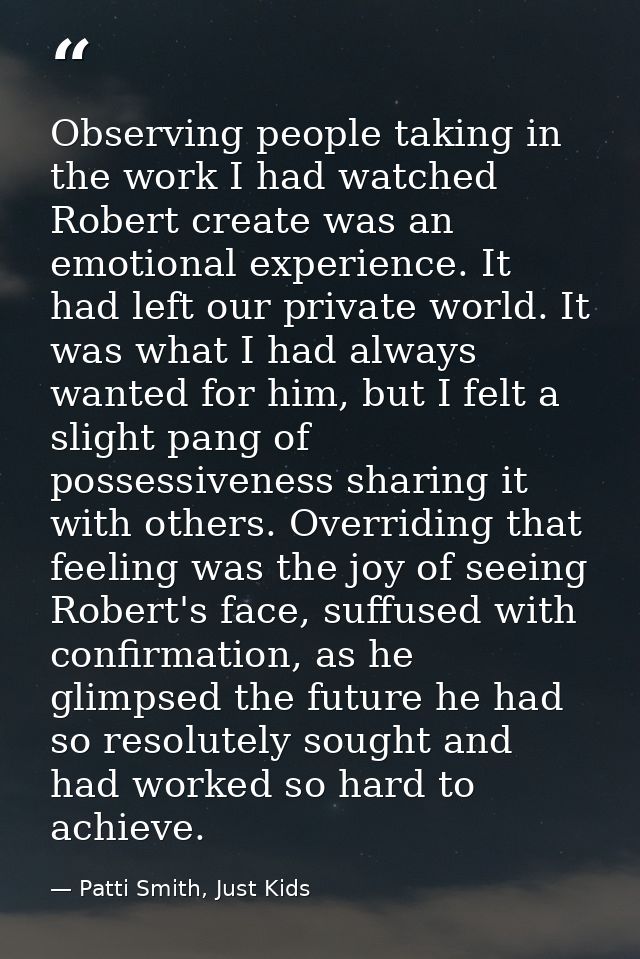 Observing people taking in the work I had watched Robert create was an emotional experience. It had left our private wor — Patti Smith, Just Kids