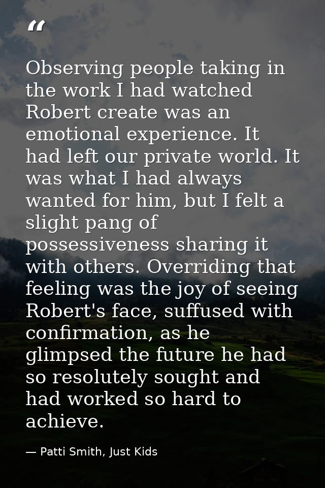 Observing people taking in the work I had watched Robert create was an emotional experience. It had left our private wor — Patti Smith, Just Kids