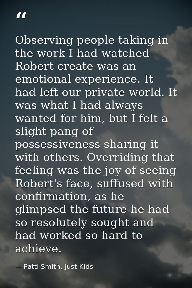 Observing people taking in the work I had watched Robert create was an emotional experience. It had left our private wor — Patti Smith, Just Kids