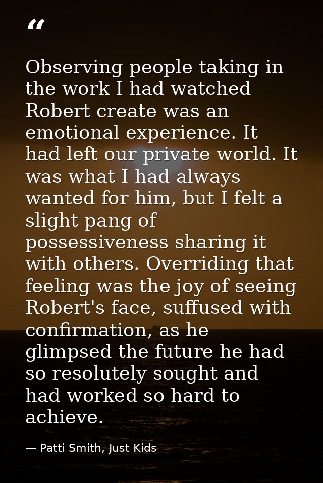Observing people taking in the work I had watched Robert create was an emotional experience. It had left our private wor — Patti Smith, Just Kids