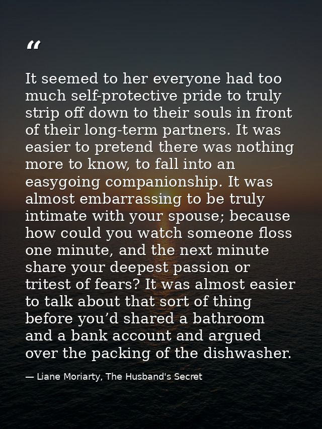 It seemed to her everyone had too much self-protective pride to truly strip off down to their souls in front of their lo — Liane Moriarty, The Husband's Secret