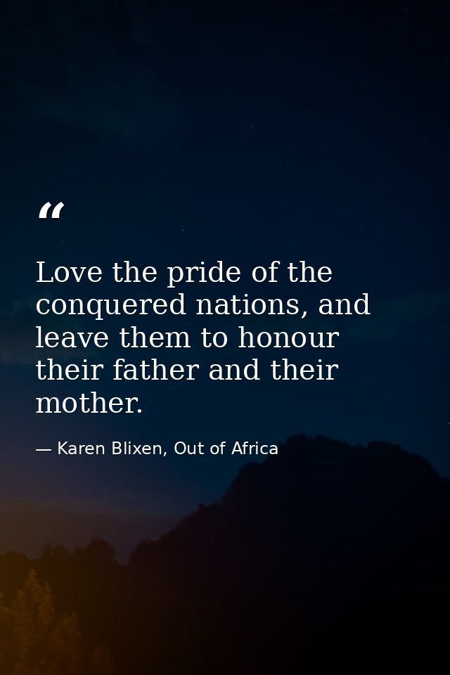 Love the pride of the conquered nations, and leave them to honour their father and their mother. — Karen Blixen, Out of Africa