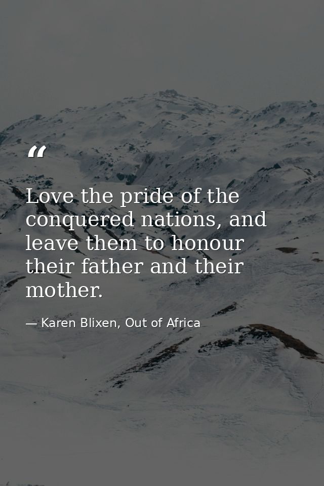 Love the pride of the conquered nations, and leave them to honour their father and their mother. — Karen Blixen, Out of Africa