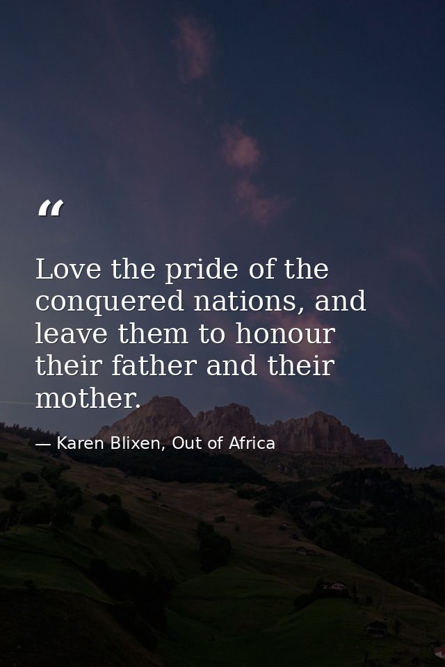 Love the pride of the conquered nations, and leave them to honour their father and their mother. — Karen Blixen, Out of Africa